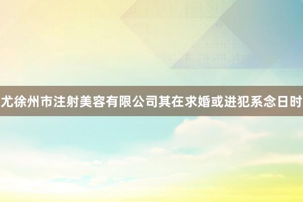 尤徐州市注射美容有限公司其在求婚或进犯系念日时