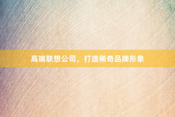 高端联想公司，打造稀奇品牌形象