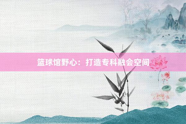 篮球馆野心：打造专科融会空间