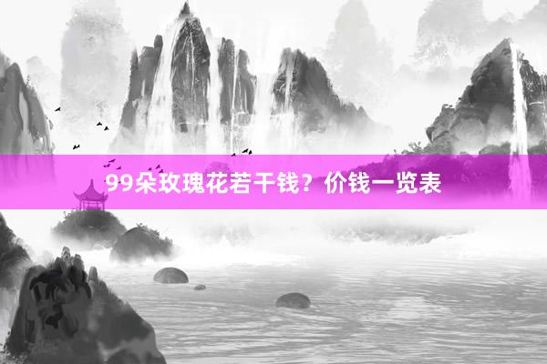99朵玫瑰花若干钱？价钱一览表